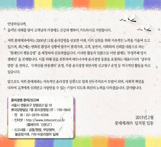 안녕하십니까 을미년 새해를 맞아 고객님의 가정에도 건강과 행복이 가득하시길 기원합니다. 저희 롯데제과에서는 2000년 11월 윤리강령을 선포한 이래, 이의 실천을 위해 지속적인 노력을 기울여 오고 있으며, 최근에는 변화된 환경과 상황에 맞추어 롯데가족, 고객, 동반자, 사회와의 신뢰를 내용으로 하는 “롯데인의 행동강령”을 제정하여 선포하였습니다. 이러한 활동의 일환으로 이번 설에도 ‘부정부패 방지 캠페인’을 전개합니다. 이를 위해 설을 전후하여 파트너사에 윤리경영 동참을 요청하는 대표이사의 ‘당부의 말씀’을 전하고, ‘수취선물반송센터’ 운영, 각종 윤리경영 위반사항 신고창구 운영 등 적극적인 활동을 하고 있습니다. 앞으로도 저희 롯데제과는 지속적인 윤리경영 실천으로 업계 선두주자로서 모범이 되며, 사회적 책임을 다하여 고객에게 신뢰받고 사랑받을 수 있는 기업이 되도록 최선의 노력을 다하겠습니다. 감사합니다. 2015년 2월 롯데제과㈜  임직원 일동 윤리경영 문의/신고처

서울시 영등포구 양평로21길 10
롯데양평빌딩 7층 윤리경영팀 (우 : 150-964)
ㆍ전   화 : 02-2670-6358
ㆍ인터넷 : http://www.lotteconf.co.kr
                (홈페이지 ‘신문고’)
ㆍ신고내용 : 금품/향응, 부당청탁,
   불공정거래, 기타 비윤리행위 일체